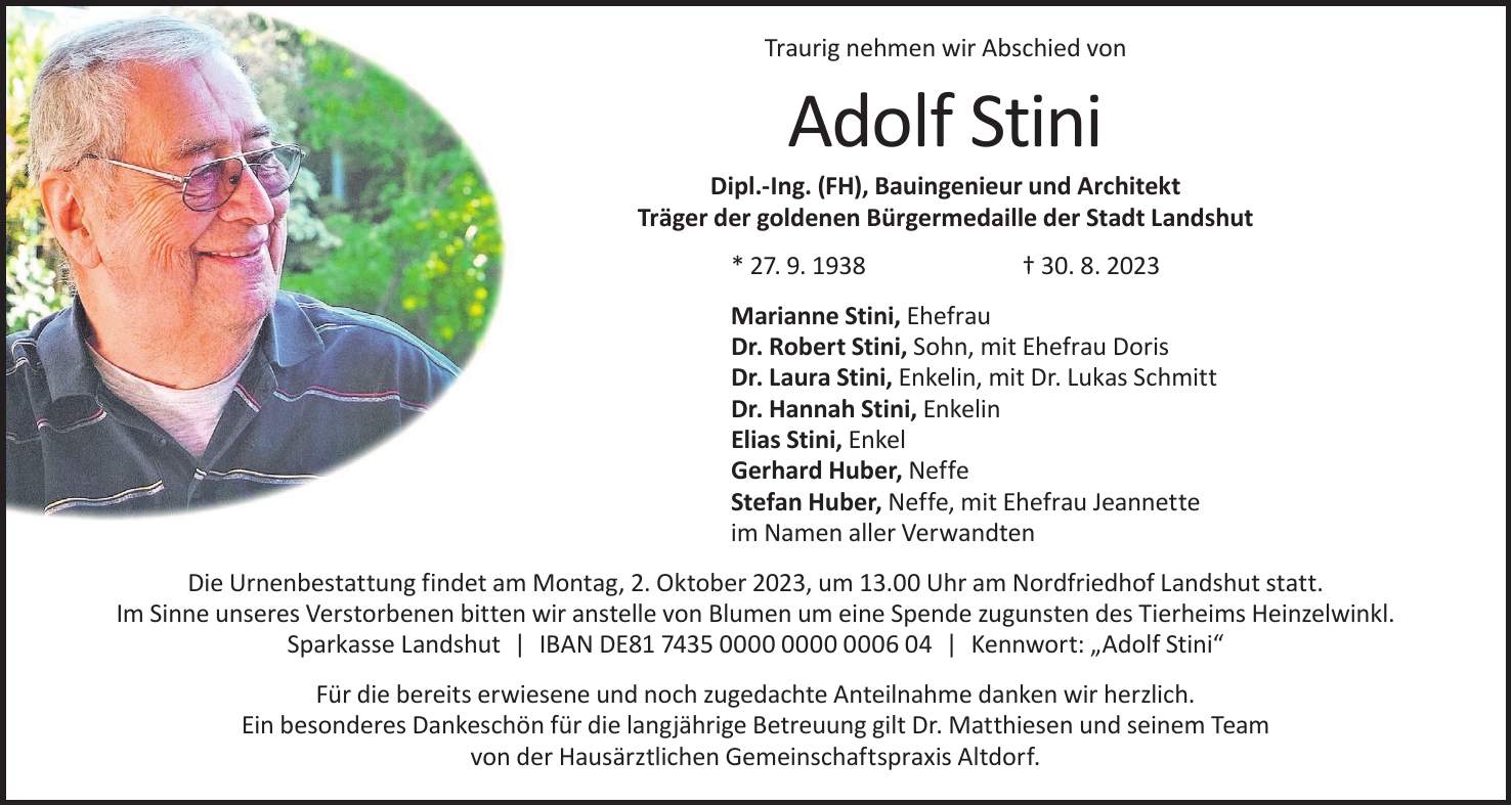 Die Urnenbestattung findet am Montag, 2. Oktober 2023, um 13.00 Uhr am Nordfriedhof Landshut statt. Im Sinne unseres Verstorbenen bitten wir anstelle von Blumen um eine Spende zugunsten des Tierheims Heinzelwinkl. Sparkasse Landshut | IBAN DE*** | Kennwort: 'Adolf Stini'Marianne Stini, Ehefrau Dr. Robert Stini, Sohn, mit Ehefrau Doris Dr. Laura Stini, Enkelin, mit Dr. Lukas Schmitt Dr. Hannah Stini, Enkelin Elias Stini, Enkel Gerhard Huber, Neffe Stefan Huber, Neffe, mit Ehefrau Jeannette im Namen aller VerwandtenTraurig nehmen wir Abschied vonAdolf Stini Dipl.-Ing. (FH), Bauingenieur und Architekt Träger der goldenen Bürgermedaille der Stadt Landshut * 27. 9. 1938 + 30. 8. 2023Für die bereits erwiesene und noch zugedachte Anteilnahme danken wir herzlich. Ein besonderes Dankeschön für die langjährige Betreuung gilt Dr. Matthiesen und seinem Team von der Hausärztlichen Gemeinschaftspraxis Altdorf.