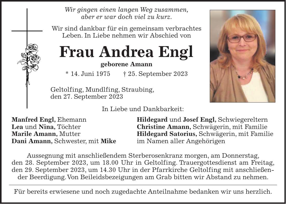 Wir gingen einen langen Weg zusammen, aber er war doch viel zu kurz. Wir sind dankbar für ein gemeinsam verbrachtes Leben. In Liebe nehmen wir Abschied von Frau Andrea Engl geborene Amann * 14. Juni 1975 + 25. September 2023 Geltolfing, Mundlfing, Straubing, den 27. September 2023 In Liebe und Dankbarkeit: Manfred Engl, Ehemann Hildegard und Josef Engl, Schwiegereltern Lea und Nina, Töchter Christine Amann, Schwägerin, mit Familie Marile Amann, Mutter Hildegard Satorius, Schwägerin, mit Familie Dani Amann, Schwester, mit Mike im Namen aller Angehörigen Aussegnung mit anschließendem Sterberosenkranz morgen, am Donnerstag, den 28. September 2023, um 18.00 Uhr in Geltolfing. Trauergottesdienst am Freitag, den 29. September 2023, um 14.30 Uhr in der Pfarrkirche Geltolfing mit anschließender Beerdigung. Von Beileidsbezeigungen am Grab bitten wir Abstand zu nehmen. Für bereits erwiesene und noch zugedachte Anteilnahme bedanken wir uns herzlich.