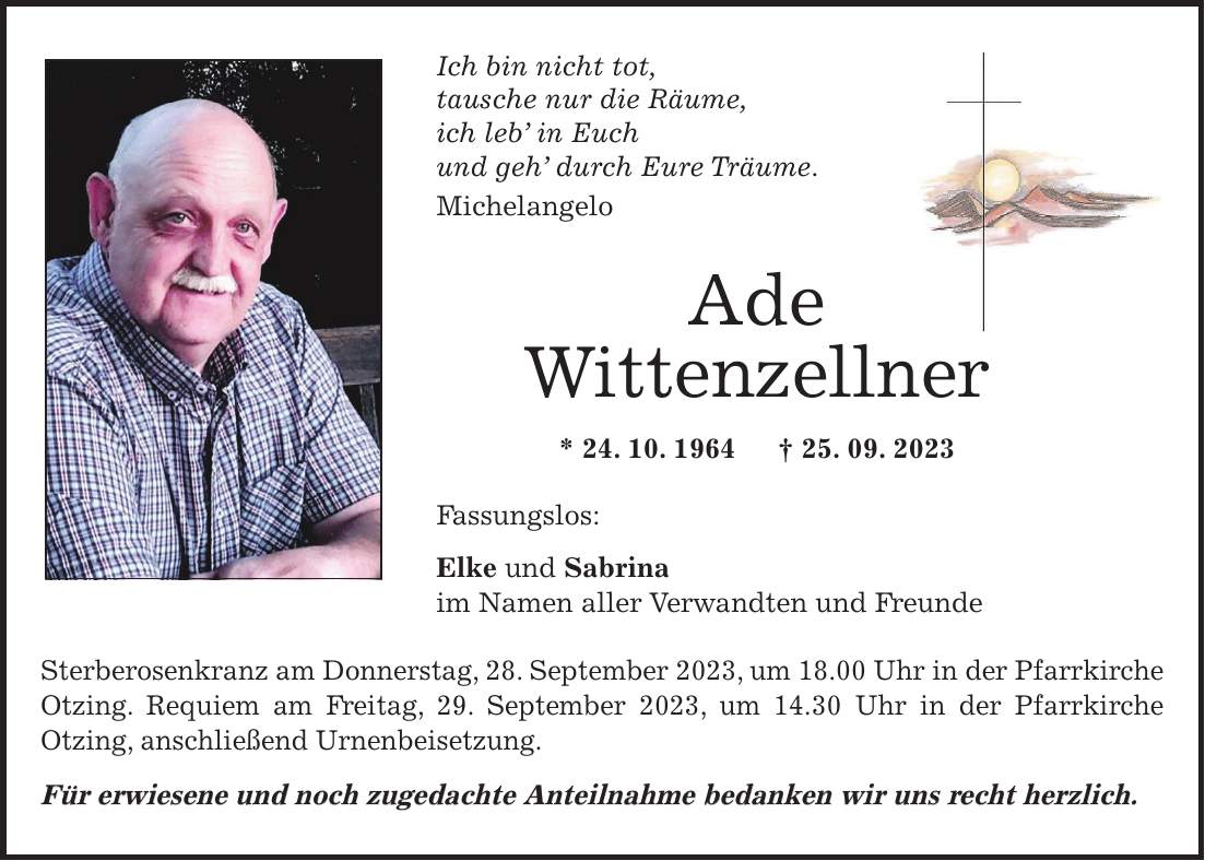 Ich bin nicht tot, tausche nur die Räume, ich leb in Euch und geh durch Eure Träume. Michelangelo Ade Wittenzellner * 24. 10. 1964 + 25. 09. 2023 Fassungslos: Elke und Sabrina im Namen aller Verwandten und Freunde Sterberosenkranz am Donnerstag, 28. September 2023, um 18.00 Uhr in der Pfarrkirche Otzing. Requiem am Freitag, 29. September 2023, um 14.30 Uhr in der Pfarrkirche Otzing, anschließend Urnenbeisetzung. Für erwiesene und noch zugedachte Anteilnahme bedanken wir uns recht herzlich.