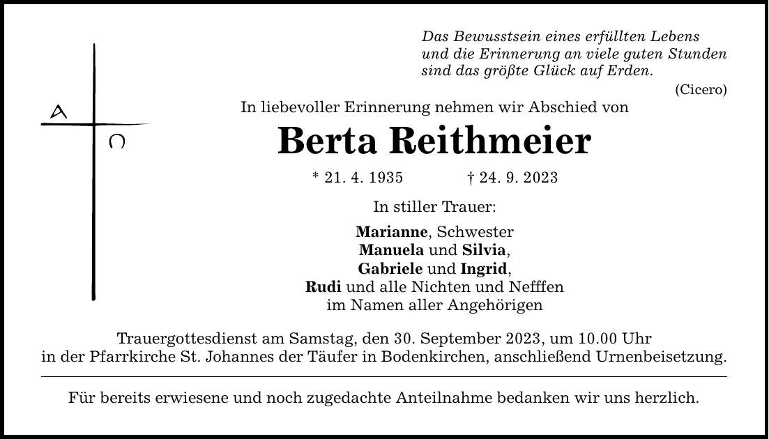 Das Bewusstsein eines erfüllten Lebens und die Erinnerung an viele guten Stunden sind das größte Glück auf Erden. In liebevoller Erinnerung nehmen wir Abschied von Berta Reithmeier * 21. 4. ***. 9. 2023 In stiller Trauer: Marianne, Schwester Manuela und Silvia, Gabriele und Ingrid, Rudi und alle Nichten und Nefffen im Namen aller Angehörigen Trauergottesdienst am Samstag, den 30. September 2023, um 10.00 Uhr in der Pfarrkirche St. Johannes der Täufer in Bodenkirchen, anschließend Urnenbeisetzung. Für bereits erwiesene und noch zugedachte Anteilnahme bedanken wir uns herzlich. (Cicero)