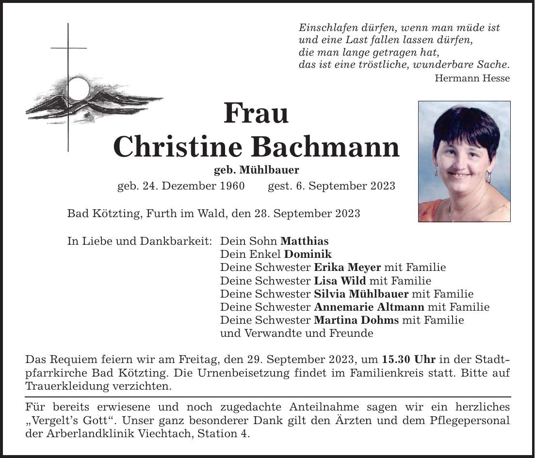 Einschlafen dürfen, wenn man müde istund eine Last fallen lassen dürfen,die man lange getragen hat,das ist eine tröstliche, wunderbare Sache.Hermann HesseFrauChristine Bachmanngeb. Mühlbauergeb. 24. Dezember 1960gest. 6. September 2023Bad Kötzting, Furth im Wald, den 28. September 2023In Liebe und Dankbarkeit:Dein Sohn MatthiasDein Enkel DominikDeine Schwester Erika Meyer mit FamilieDeine Schwester Lisa Wild mit FamilieDeine Schwester Silvia Mühlbauer mit FamilieDeine Schwester Annemarie Altmann mit FamilieDeine Schwester Martina Dohms mit Familieund Verwandte und FreundeDas Requiem feiern wir am Freitag, den 29. September 2023, um 15.30 Uhr in der Stadtpfarrkirche Bad Kötzting. Die Urnenbeisetzung findet im Familienkreis statt. Bitte auf Trauerkleidung verzichten.Für bereits erwiesene und noch zugedachte Anteilnahme sagen wir ein herzliches ­Vergelts Gott. Unser ganz besonderer Dank gilt den Ärzten und dem Pflegepersonal der Arberlandklinik Viechtach, Station 4.