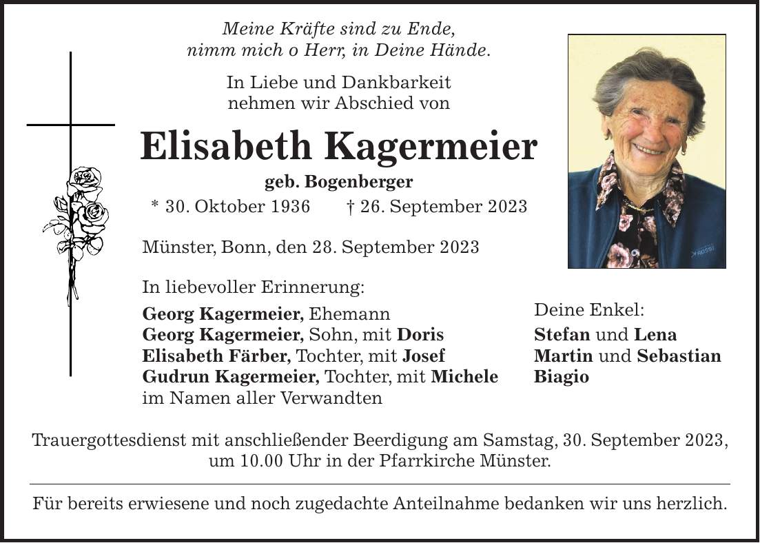 Meine Kräfte sind zu Ende, nimm mich o Herr, in Deine Hände. In Liebe und Dankbarkeit nehmen wir Abschied von Elisabeth Kagermeier geb. Bogenberger * 30. Oktober 1936 + 26. September 2023 Münster, Bonn, den 28. September 2023 In liebevoller Erinnerung: Georg Kagermeier, Ehemann Deine Enkel: Georg Kagermeier, Sohn, mit Doris Stefan und Lena Elisabeth Färber, Tochter, mit Josef Martin und Sebastian Gudrun Kagermeier, Tochter, mit Michele Biagio im Namen aller Verwandten Trauergottesdienst mit anschließender Beerdigung am Samstag, 30. September 2023, um 10.00 Uhr in der Pfarrkirche Münster. Für bereits erwiesene und noch zugedachte Anteilnahme bedanken wir uns herzlich.