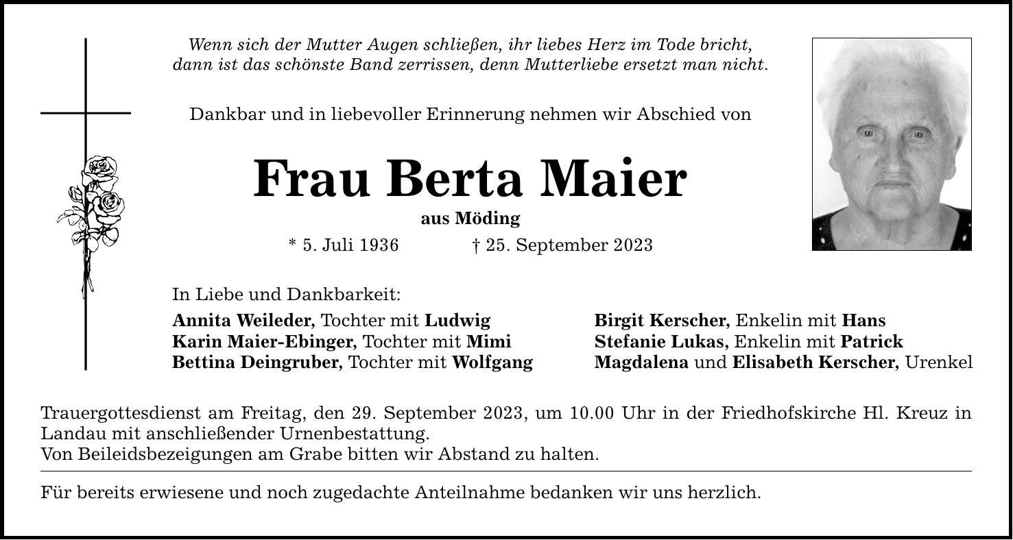 Wenn sich der Mutter Augen schließen, ihr liebes Herz im Tode bricht, dann ist das schönste Band zerrissen, denn Mutterliebe ersetzt man nicht. Dankbar und in liebevoller Erinnerung nehmen wir Abschied von Frau Berta Maier aus Möding * 5. Juli ***. September 2023 In Liebe und Dankbarkeit: Annita Weileder, Tochter mit Ludwig Karin Maier-Ebinger, Tochter mit Mimi Bettina Deingruber, Tochter mit Wolfgang Trauergottesdienst am Freitag, den 29. September 2023, um 10.00 Uhr in der Friedhofskirche Hl. Kreuz in Landau mit anschließender Urnenbestattung. Von Beileidsbezeigungen am Grabe bitten wir Abstand zu halten. Für bereits erwiesene und noch zugedachte Anteilnahme bedanken wir uns herzlich. Birgit Kerscher, Enkelin mit Hans Stefanie Lukas, Enkelin mit Patrick Magdalena und Elisabeth Kerscher, Urenkel