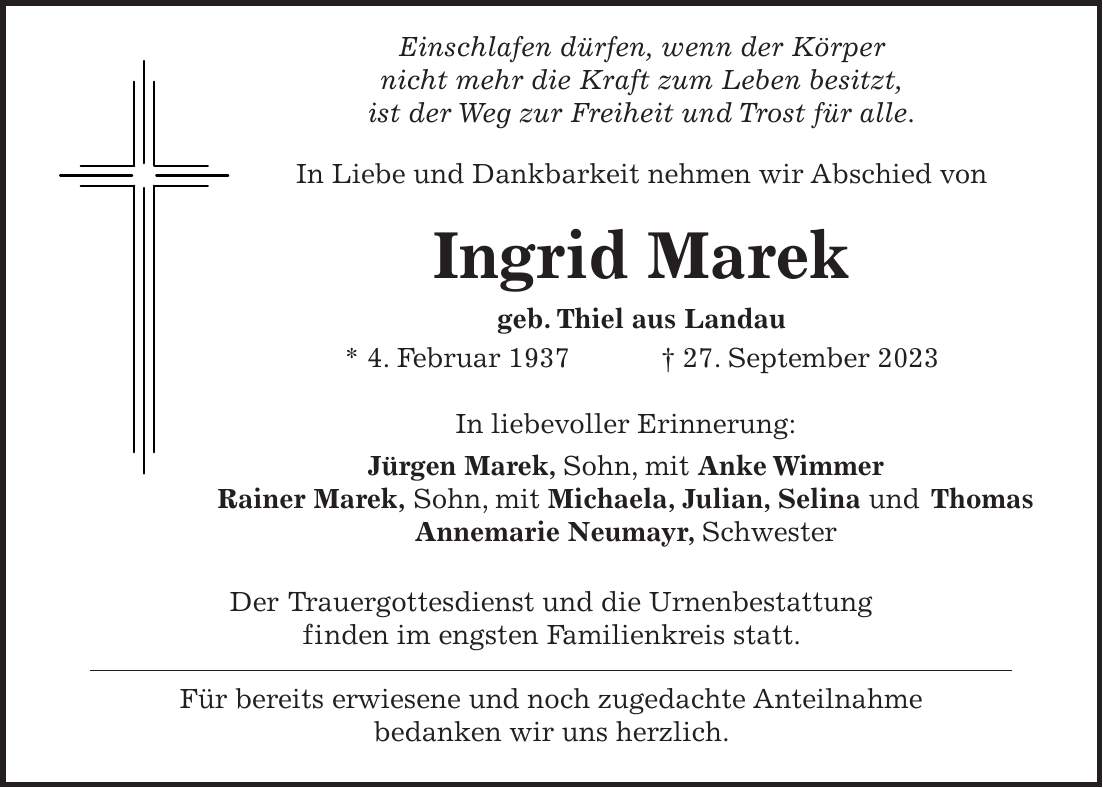 Einschlafen dürfen, wenn der Körper nicht mehr die Kraft zum Leben besitzt, ist der Weg zur Freiheit und Trost für alle. In Liebe und Dankbarkeit nehmen wir Abschied von Ingrid Marek geb. Thiel aus Landau * 4. Februar 1937 + 27. September 2023 In liebevoller Erinnerung: Jürgen Marek, Sohn, mit Anke Wimmer Rainer Marek, Sohn, mit Michaela, Julian, Selina und Thomas Annemarie Neumayr, Schwester Der Trauergottesdienst und die Urnenbestattung finden im engsten Familienkreis statt. Für bereits erwiesene und noch zugedachte Anteilnahme bedanken wir uns herzlich.