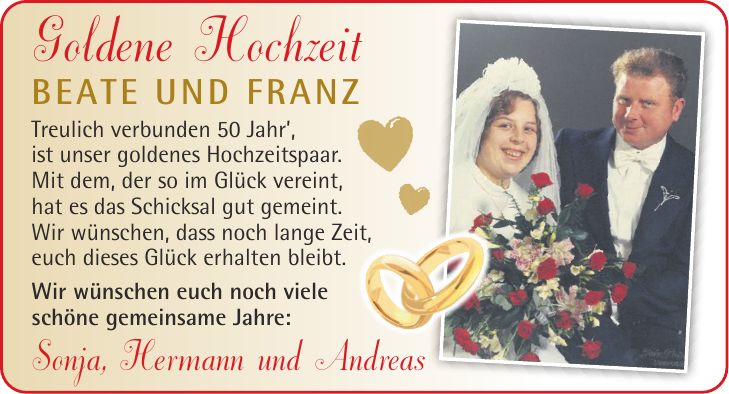 Goldene Hochzeit Beate und Franz Treulich verbunden 50 Jahr, ist unser goldenes Hochzeitspaar. Mit dem, der so im Glück vereint, hat es das Schicksal gut gemeint. Wir wünschen, dass noch lange Zeit, euch dieses Glück erhalten bleibt. Wir wünschen euch noch viele schöne gemeinsame Jahre: Sonja, Hermann und Andreas