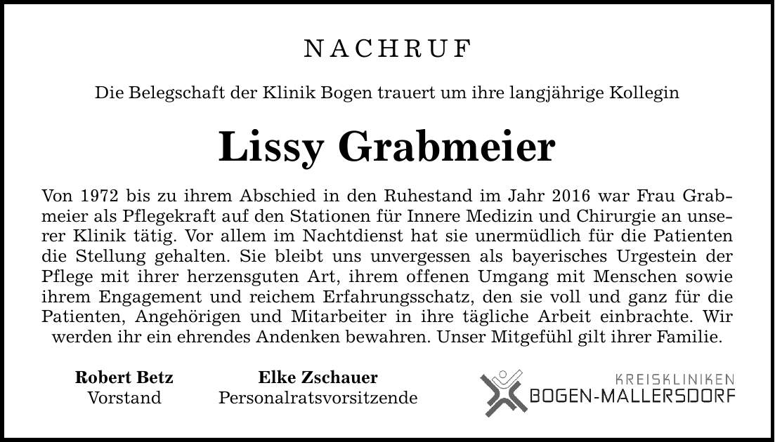 NACHRUF Die Belegschaft der Klinik Bogen trauert um ihre langjährige Kollegin Lissy Grabmeier Von 1972 bis zu ihrem Abschied in den Ruhestand im Jahr 2016 war Frau Grabmeier als Pflegekraft auf den Stationen für Innere Medizin und Chirurgie an unserer Klinik tätig. Vor allem im Nachtdienst hat sie unermüdlich für die Patienten die Stellung gehalten. Sie bleibt uns unvergessen als bayerisches Urgestein der Pflege mit ihrer herzensguten Art, ihrem offenen Umgang mit Menschen sowie ihrem Engagement und reichem Erfahrungsschatz, den sie voll und ganz für die Patienten, Angehörigen und Mitarbeiter in ihre tägliche Arbeit einbrachte. Wir werden ihr ein ehrendes Andenken bewahren. Unser Mitgefühl gilt ihrer Familie. Robert Betz Elke Zschauer Vorstand Personalratsvorsitzende