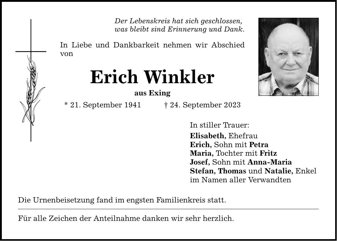 Der Lebenskreis hat sich geschlossen, was bleibt sind Erinnerung und Dank. In Liebe und Dankbarkeit nehmen wir Abschied von Erich Winkler aus Exing * 21. September ***. September 2023 Die Urnenbeisetzung fand im engsten Familienkreis statt. Für alle Zeichen der Anteilnahme danken wir sehr herzlich. In stiller Trauer: Elisabeth, Ehefrau Erich, Sohn mit Petra Maria, Tochter mit Fritz Josef, Sohn mit Anna-Maria Stefan, Thomas und Natalie, Enkel im Namen aller Verwandten