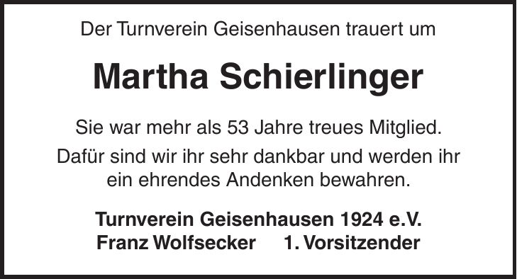 Der Turnverein Geisenhausen trauert um Martha Schierlinger Sie war mehr als 53 Jahre treues Mitglied. Dafür sind wir ihr sehr dankbar und werden ihr ein ehrendes Andenken bewahren. Turnverein Geisenhausen 1924 e.V. Franz Wolfsecker 1. Vorsitzender