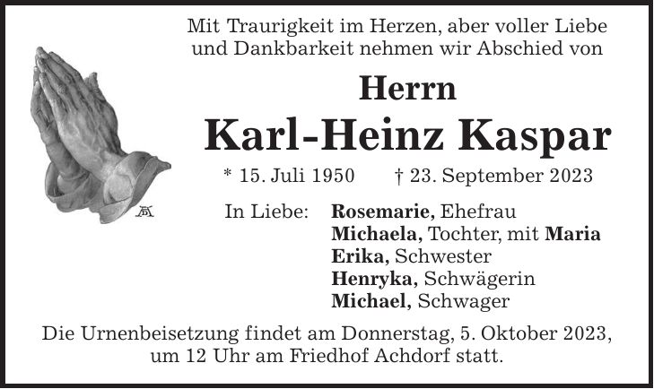 Mit Traurigkeit im Herzen, aber voller Liebe und Dankbarkeit nehmen wir Abschied von Herrn Karl-Heinz Kaspar * 15. Juli 1950 + 23. September 2023 In Liebe: Rosemarie, Ehefrau Michaela, Tochter, mit Maria Erika, Schwester Henryka, Schwägerin Michael, Schwager Die Urnenbeisetzung findet am Donnerstag, 5. Oktober 2023, um 12 Uhr am Friedhof Achdorf statt.