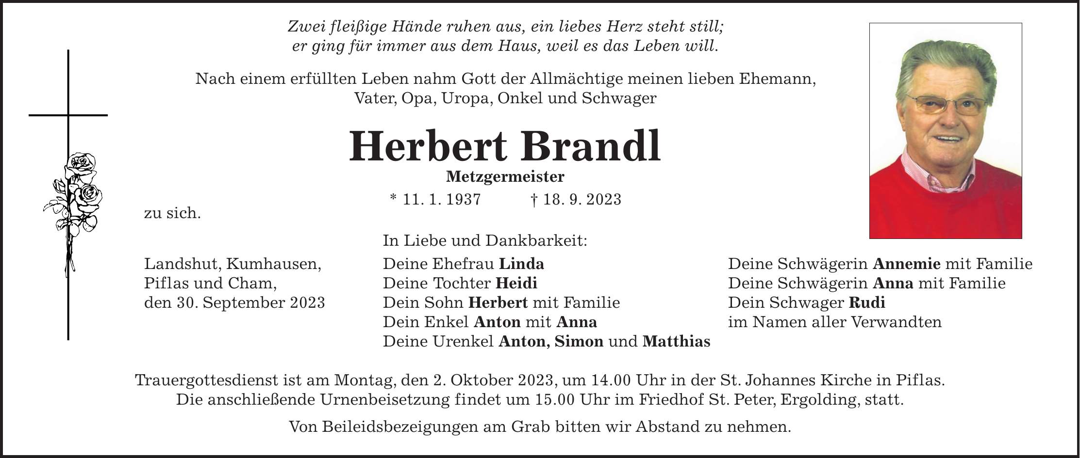 Zwei fleißige Hände ruhen aus, ein liebes Herz steht still; er ging für immer aus dem Haus, weil es das Leben will. Nach einem erfüllten Leben nahm Gott der Allmächtige meinen lieben Ehemann, Vater, Opa, Uropa, Onkel und Schwager Herbert Brandl Metzgermeister * 11. 1. 1937 + 18. 9. 2023 zu sich. In Liebe und Dankbarkeit: Landshut, Kumhausen, Deine Ehefrau Linda Deine Schwägerin Annemie mit Familie Piflas und Cham, Deine Tochter Heidi Deine Schwägerin Anna mit Familie den 30. September 2023 Dein Sohn Herbert mit Familie Dein Schwager Rudi Dein Enkel Anton mit Anna im Namen aller Verwandten Deine Urenkel Anton, Simon und Matthias Trauergottesdienst ist am Montag, den 2. Oktober 2023, um 14.00 Uhr in der St. Johannes Kirche in Piflas. Die anschließende Urnenbeisetzung findet um 15.00 Uhr im Friedhof St. Peter, Ergolding, statt. Von Beileidsbezeigungen am Grab bitten wir Abstand zu nehmen.