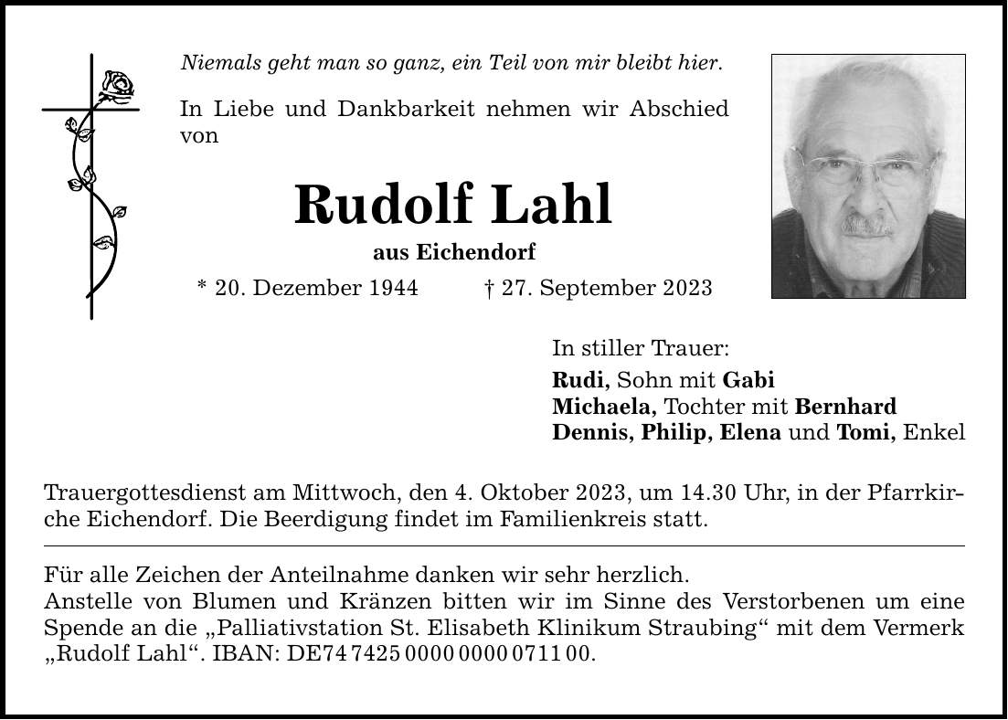 Niemals geht man so ganz, ein Teil von mir bleibt hier. In Liebe und Dankbarkeit nehmen wir Abschied von Rudolf Lahl aus Eichendorf * 20. Dezember ***. September 2023 Trauergottesdienst am Mittwoch, den 4. Oktober 2023, um 14.30 Uhr, in der Pfarrkirche Eichendorf. Die Beerdigung findet im Familienkreis statt. Für alle Zeichen der Anteilnahme danken wir sehr herzlich. Anstelle von Blumen und Kränzen bitten wir im Sinne des Verstorbenen um eine Spende an die Palliativstation St. Elisabeth Klinikum Straubing mit dem Vermerk Rudolf Lahl. IBAN: DE***. In stiller Trauer: Rudi, Sohn mit Gabi Michaela, Tochter mit Bernhard Dennis, Philip, Elena und Tomi, Enkel