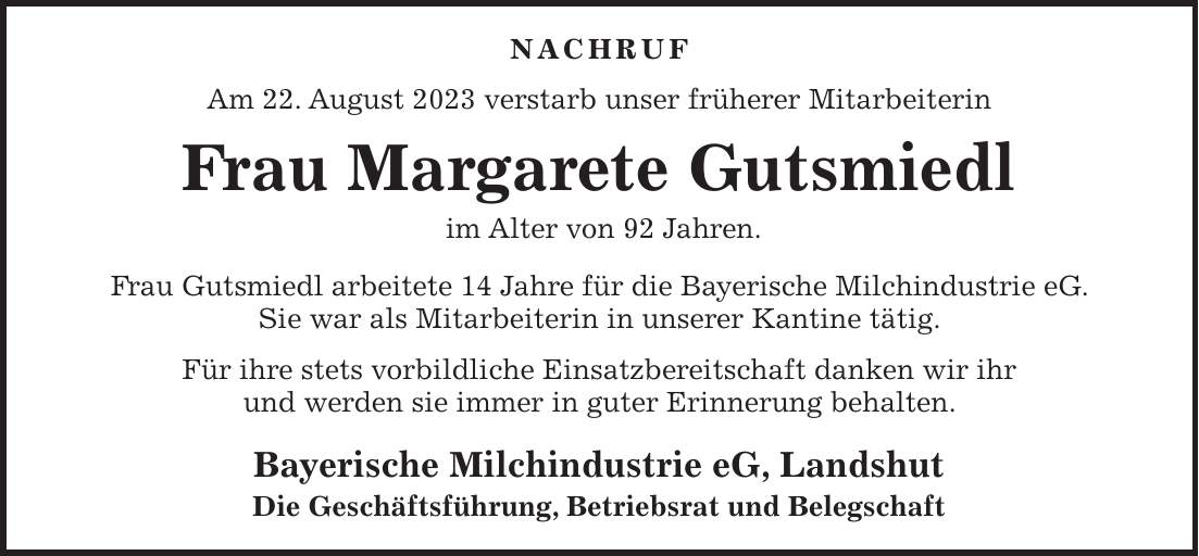 Nachruf Am 22. August 2023 verstarb unser früherer Mitarbeiterin Frau Margarete Gutsmiedl im Alter von 92 Jahren. Frau Gutsmiedl arbeitete 14 Jahre für die Bayerische Milchindustrie eG. Sie war als Mitarbeiterin in unserer Kantine tätig. Für ihre stets vorbildliche Einsatzbereitschaft danken wir ihr und werden sie immer in guter Erinnerung behalten. Bayerische Milchindustrie eG, Landshut Die Geschäftsführung, Betriebsrat und Belegschaft