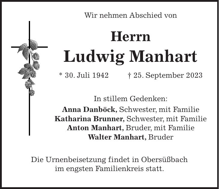 Wir nehmen Abschied von Herrn Ludwig Manhart * 30. Juli 1942 + 25. September 2023 In stillem Gedenken: Anna Danböck, Schwester, mit Familie Katharina Brunner, Schwester, mit Familie Anton Manhart, Bruder, mit Familie Walter Manhart, Bruder Die Urnenbeisetzung findet in Obersüßbach im engsten Familienkreis statt.