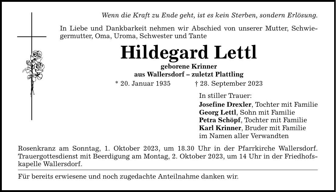 Wenn die Kraft zu Ende geht, ist es kein Sterben, sondern Erlösung. In Liebe und Dankbarkeit nehmen wir Abschied von unserer Mutter, Schwiegermutter, Oma, Uroma, Schwester und Tante Hildegard Lettl geborene Krinner aus Wallersdorf  zuletzt Plattling * 20. Januar ***. September 2023 Rosenkranz am Sonntag, 1. Oktober 2023, um 18.30 Uhr in der Pfarrkirche Wallersdorf. Trauergottesdienst mit Beerdigung am Montag, 2. Oktober 2023, um 14 Uhr in der Friedhofskapelle Wallersdorf. Für bereits erwiesene und noch zugedachte Anteilnahme danken wir. In stiller Trauer: Josefine Drexler, Tochter mit Familie Georg Lettl, Sohn mit Familie Petra Schöpf, Tochter mit Familie Karl Krinner, Bruder mit Familie im Namen aller Verwandten