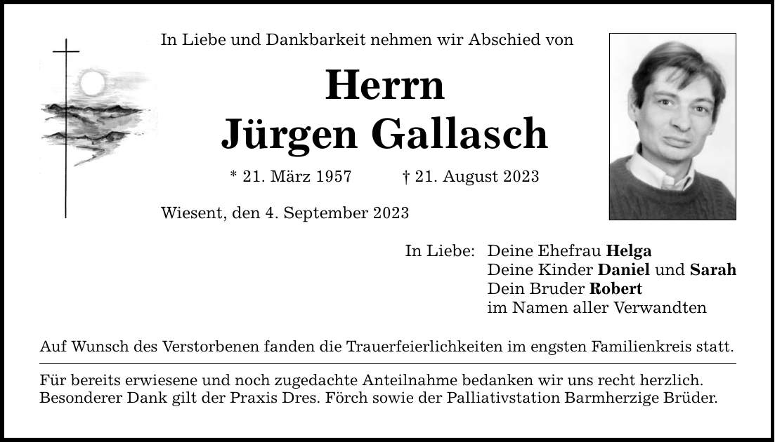 In Liebe und Dankbarkeit nehmen wir Abschied von Herrn Jürgen Gallasch * 21. März ***. August 2023 Wiesent, den 4. September 2023 Auf Wunsch des Verstorbenen fanden die Trauerfeierlichkeiten im engsten Familienkreis statt. Für bereits erwiesene und noch zugedachte Anteilnahme bedanken wir uns recht herzlich. Besonderer Dank gilt der Praxis Dres. Förch sowie der Palliativstation Barmherzige Brüder. In Liebe: Deine Ehefrau Helga Deine Kinder Daniel und Sarah Dein Bruder Robert im Namen aller Verwandten