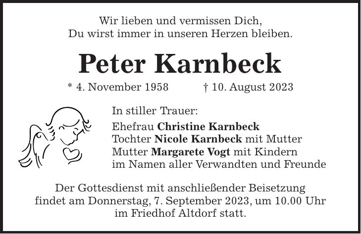 Wir lieben und vermissen Dich, Du wirst immer in unseren Herzen bleiben. Peter Karnbeck * 4. November 1958 + 10. August 2023 In stiller Trauer: Ehefrau Christine Karnbeck Tochter Nicole Karnbeck mit Mutter Mutter Margarete Vogt mit Kindern im Namen aller Verwandten und Freunde Der Gottesdienst mit anschließender Beisetzung findet am Donnerstag, 7. September 2023, um 10.00 Uhr im Friedhof Altdorf statt.