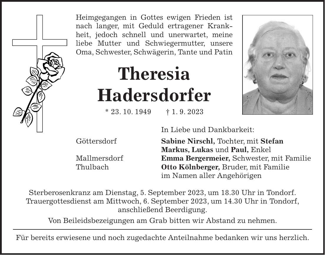 Heimgegangen in Gottes ewigen Frieden ist nach langer, mit Geduld ertragener Krankheit, jedoch schnell und unerwartet, meine liebe Mutter und Schwiegermutter, unsere Oma, Schwester, Schwägerin, Tante und Patin Theresia Hadersdorfer * 23. 10. 1949 + 1. 9. 2023 In Liebe und Dankbarkeit: Göttersdorf Sabine Nirschl, Tochter, mit Stefan Markus, Lukas und Paul, Enkel Mallmersdorf Emma Bergermeier, Schwester, mit Familie Thulbach Otto Kölnberger, Bruder, mit Familie im Namen aller Angehörigen Sterberosenkranz am Dienstag, 5. September 2023, um 18.30 Uhr in Tondorf. Trauergottesdienst am Mittwoch, 6. September 2023, um 14.30 Uhr in Tondorf, anschließend Beerdigung. Von Beileidsbezeigungen am Grab bitten wir Abstand zu nehmen. Für bereits erwiesene und noch zugedachte Anteilnahme bedanken wir uns herzlich.