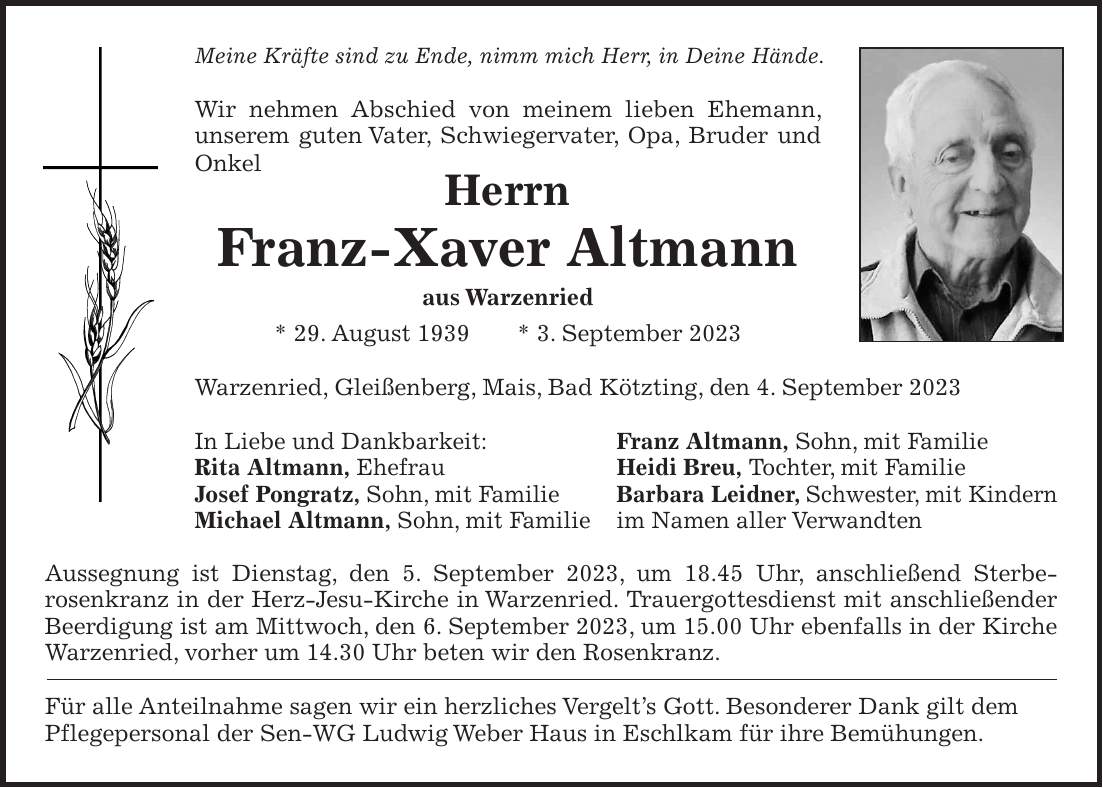 Meine Kräfte sind zu Ende, nimm mich Herr, in Deine Hände. Wir nehmen Abschied von meinem lieben Ehemann, unserem guten Vater, Schwiegervater, Opa, Bruder und Onkel Herrn Franz-Xaver Altmann aus Warzenried * 29. August 1939 * 3. September 2023 Warzenried, Gleißenberg, Mais, Bad Kötzting, den 4. September 2023 In Liebe und Dankbarkeit: Franz Altmann, Sohn, mit Familie Rita Altmann, Ehefrau Heidi Breu, Tochter, mit Familie Josef Pongratz, Sohn, mit Familie Barbara Leidner, Schwester, mit Kindern Michael Altmann, Sohn, mit Familie im Namen aller Verwandten Aussegnung ist Dienstag, den 5. September 2023, um 18.45 Uhr, anschließend Sterbe- rosenkranz in der Herz-Jesu-Kirche in Warzenried. Trauergottesdienst mit anschließender Beerdigung ist am Mittwoch, den 6. September 2023, um 15.00 Uhr ebenfalls in der Kirche Warzenried, vorher um 14.30 Uhr beten wir den Rosenkranz. Für alle Anteilnahme sagen wir ein herzliches Vergelts Gott. Besonderer Dank gilt dem Pflegepersonal der Sen-WG Ludwig Weber Haus in Eschlkam für ihre Bemühungen.