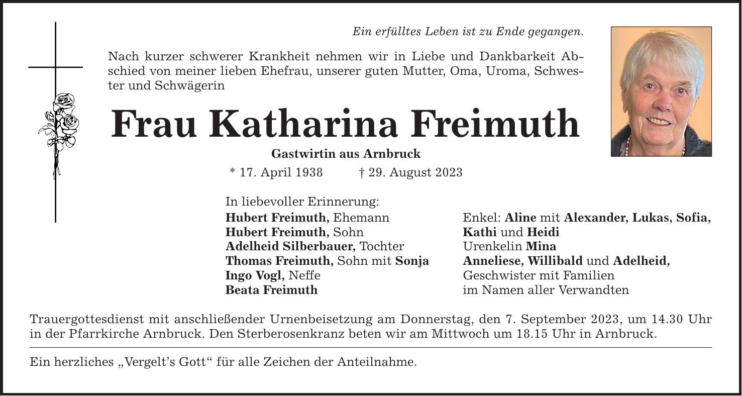 Ein erfülltes Leben ist zu Ende gegangen. Nach kurzer schwerer Krankheit nehmen wir in Liebe und Dankbarkeit Abschied von meiner lieben Ehefrau, unserer guten Mutter, Oma, Uroma, Schwester und Schwägerin Frau Katharina Freimuth Gastwirtin aus Arnbruck * 17. April ***. August 2023 In liebevoller Erinnerung: Hubert Freimuth, Ehemann Enkel: Aline mit Alexander, Lukas, Sofia, Hubert Freimuth, Sohn Kathi und Heidi Adelheid Silberbauer, Tochter Urenkelin Mina Thomas Freimuth, Sohn mit Sonja Anneliese, Willibald und Adelheid, Ingo Vogl, Neffe Geschwister mit Familien Beata Freimuth im Namen aller Verwandten Trauergottesdienst mit anschließender Urnenbeisetzung am Donnerstag, den 7. September 2023, um 14.30 Uhr in der Pfarrkirche Arnbruck. Den Sterberosenkranz beten wir am Mittwoch um 18.15 Uhr in Arnbruck. Ein herzliches Vergelts Gott für alle Zeichen der Anteilnahme.