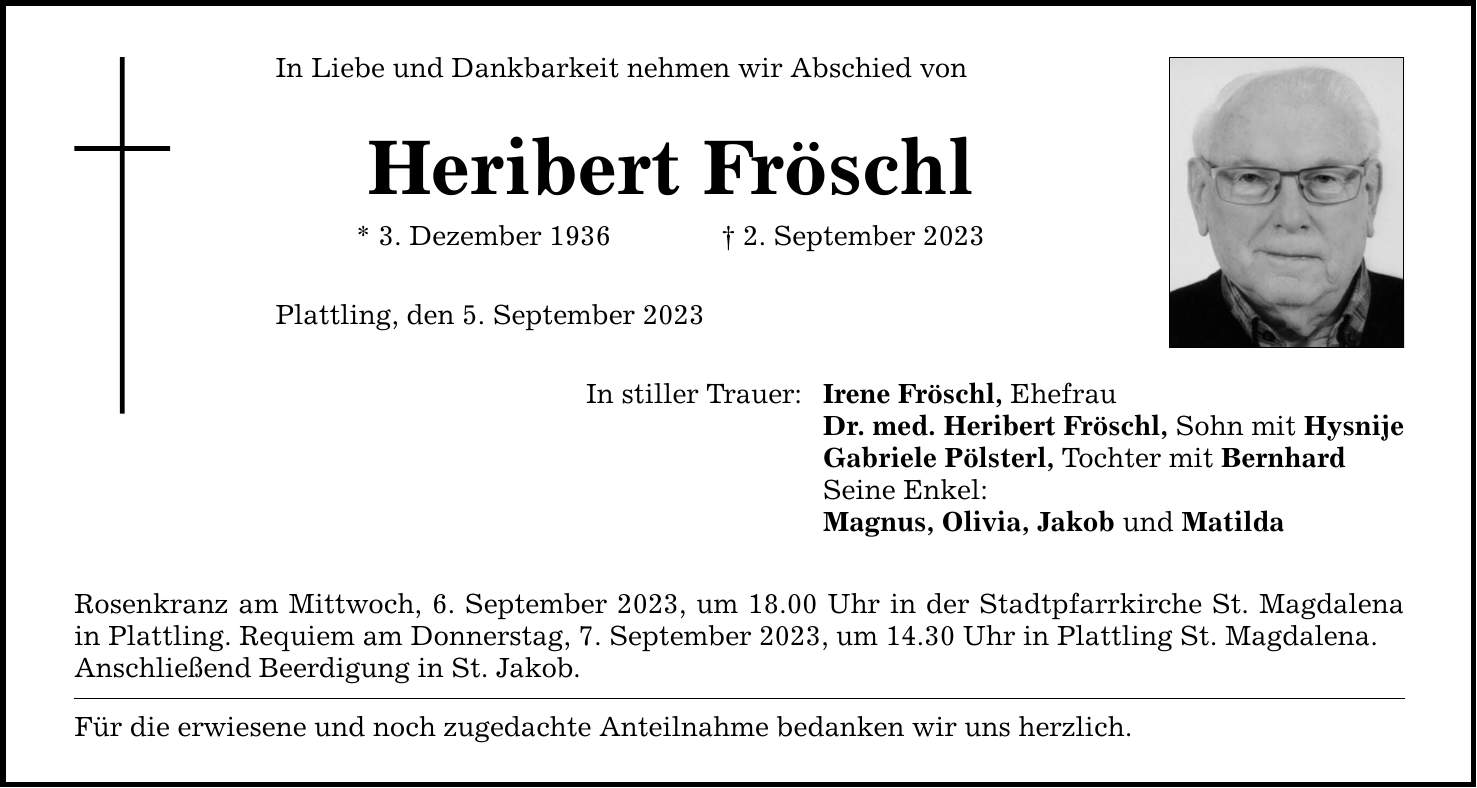 In Liebe und Dankbarkeit nehmen wir Abschied von Heribert Fröschl * 3. Dezember 1936 2. September 2023 Plattling, den 5. September 2023 In stiller Trauer: Rosenkranz am Mittwoch, 6. September 2023, um 18.00 Uhr in der Stadtpfarrkirche St. Magdalena in Plattling. Requiem am Donnerstag, 7. September 2023, um 14.30 Uhr in Plattling St. Magdalena. Anschließend Beerdigung in St. Jakob. Für die erwiesene und noch zugedachte Anteilnahme bedanken wir uns herzlich. Irene Fröschl, Ehefrau Dr. med. Heribert Fröschl, Sohn mit Hysnije Gabriele Pölsterl, Tochter mit Bernhard Seine Enkel: Magnus, Olivia, Jakob und Matilda