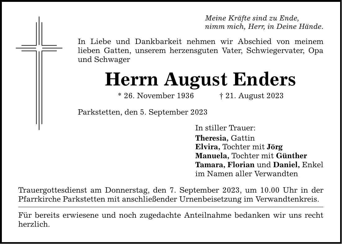 Meine Kräfte sind zu Ende, nimm mich, Herr, in Deine Hände. In Liebe und Dankbarkeit nehmen wir Abschied von meinem ­lieben Gatten, unserem herzensguten Vater, Schwiegervater, Opa und Schwager Herrn August Enders * 26. November ***. August 2023 Parkstetten, den 5. September 2023 Trauergottesdienst am Donnerstag, den 7. September 2023, um 10.00 Uhr in der Pfarrkirche Parkstetten mit anschließender Urnenbeisetzung im Verwandtenkreis. Für bereits erwiesene und noch zugedachte Anteilnahme bedanken wir uns recht herzlich. In stiller Trauer: Theresia, Gattin Elvira, Tochter mit Jörg Manuela, Tochter mit Günther Tamara, Florian und Daniel, Enkel im Namen aller Verwandten