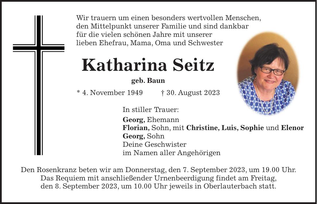 Wir trauern um einen besonders wertvollen Menschen, den Mittelpunkt unserer Familie und sind dankbar für die vielen schönen Jahre mit unserer lieben Ehefrau, Mama, Oma und Schwester Katharina Seitz geb. Baun * 4. November 1949 + 30. August 2023 In stiller Trauer: Georg, Ehemann Florian, Sohn, mit Christine, Luis, Sophie und Elenor Georg, Sohn Deine Geschwister im Namen aller Angehörigen Den Rosenkranz beten wir am Donnerstag, den 7. September 2023, um 19.00 Uhr. Das Requiem mit anschließender Urnenbeerdigung findet am Freitag, den 8. September 2023, um 10.00 Uhr jeweils in Oberlauterbach statt.