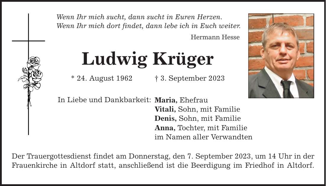 Wenn Ihr mich sucht, dann sucht in Euren Herzen. Wenn Ihr mich dort findet, dann lebe ich in Euch weiter. Hermann Hesse Ludwig Krüger * 24. August 1962 3. September 2023 In Liebe und Dankbarkeit: Maria, Ehefrau Vitali, Sohn, mit Familie Denis, Sohn, mit Familie Anna, Tochter, mit Familie im Namen aller Verwandten Der Trauergottesdienst findet am Donnerstag, den 7. September 2023, um 14 Uhr in der Frauenkirche in Altdorf statt, anschließend ist die Beerdigung im Friedhof in Altdorf.