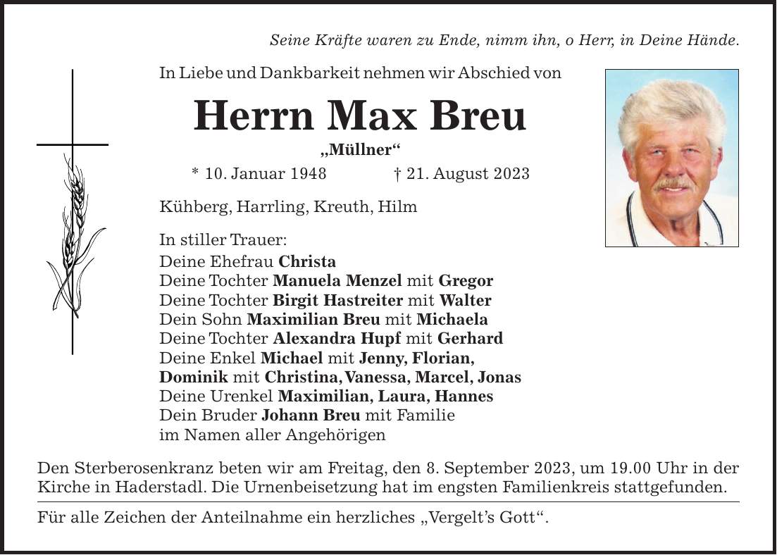 Seine Kräfte waren zu Ende, nimm ihn, o Herr, in Deine Hände. In Liebe und Dankbarkeit nehmen wir Abschied von Herrn Max Breu 'Müllner' * 10. Januar 1948 + 21. August 2023 Kühberg, Harrling, Kreuth, Hilm In stiller Trauer: Deine Ehefrau Christa Deine Tochter Manuela Menzel mit Gregor Deine Tochter Birgit Hastreiter mit Walter Dein Sohn Maximilian Breu mit Michaela Deine Tochter Alexandra Hupf mit Gerhard Deine Enkel Michael mit Jenny, Florian, Dominik mit Christina, Vanessa, Marcel, Jonas Deine Urenkel Maximilian, Laura, Hannes Dein Bruder Johann Breu mit Familie im Namen aller Angehörigen Den Sterberosenkranz beten wir am Freitag, den 8. September 2023, um 19.00 Uhr in der Kirche in Haderstadl. Die Urnenbeisetzung hat im engsten Familienkreis stattgefunden. Für alle Zeichen der Anteilnahme ein herzliches 'Vergelts Gott'.