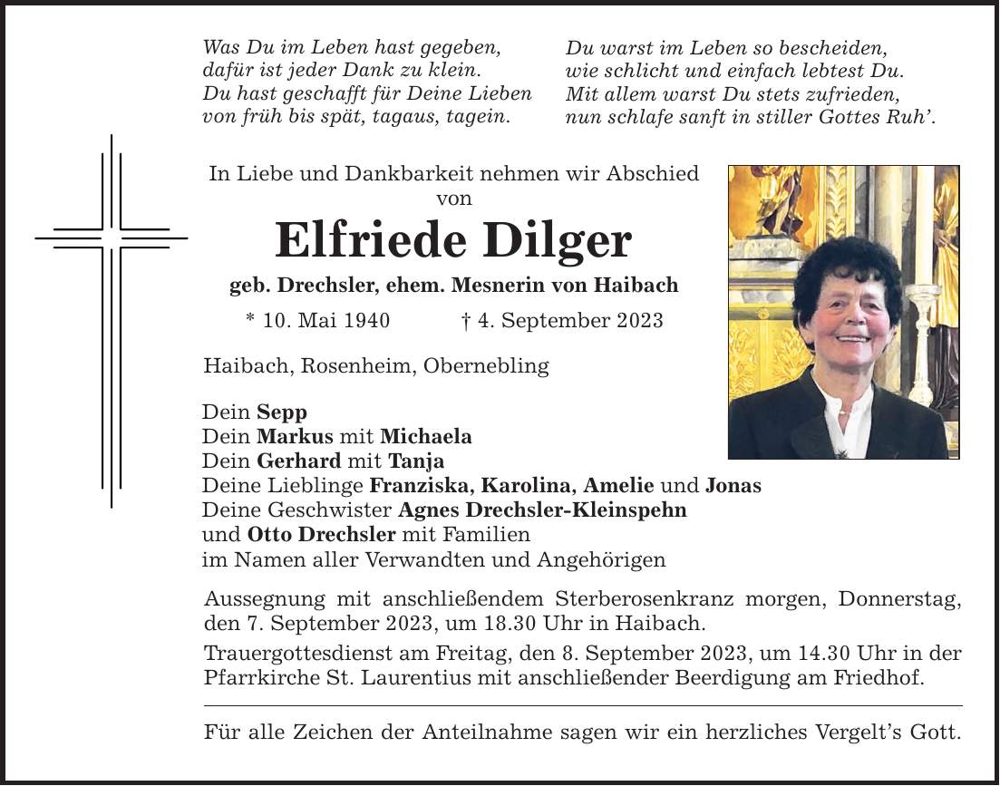 Was Du im Leben hast gegeben, dafür ist jeder Dank zu klein. Du hast geschafft für Deine Lieben von früh bis spät, tagaus, tagein. In Liebe und Dankbarkeit nehmen wir Abschied von Elfriede Dilger geb. Drechsler, ehem. Mesnerin von Haibach * 10. Mai 1940  4. September 2023 Haibach, Rosenheim, Obernebling Dein Sepp Dein Markus mit Michaela Dein Gerhard mit Tanja Deine Lieblinge Franziska, Karolina, Amelie und Jonas Deine Geschwister Agnes Drechsler-Kleinspehn und Otto Drechsler mit Familien im Namen aller Verwandten und Angehörigen Du warst im Leben so bescheiden, wie schlicht und einfach lebtest Du. Mit allem warst Du stets zufrieden, nun schlafe sanft in stiller Gottes Ruh. Aussegnung mit anschließendem Sterberosenkranz morgen, Donnerstag, den 7. September 2023, um 18.30 Uhr in Haibach. Trauergottesdienst am Freitag, den 8. September 2023, um 14.30 Uhr in der Pfarrkirche St. Laurentius mit anschließender Beerdigung am Friedhof. Für alle Zeichen der Anteilnahme sagen wir ein herzliches Vergelts Gott.