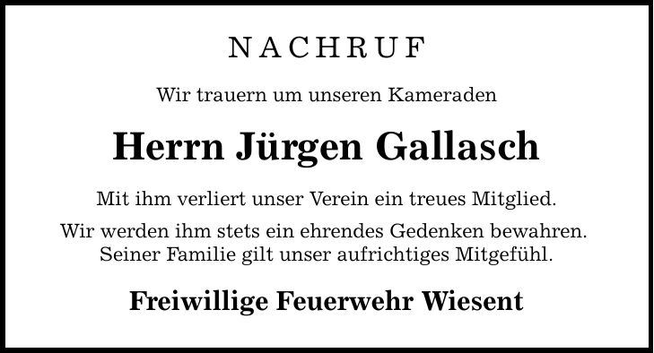 NachrufWir trauern um unseren KameradenHerrn Jürgen GallaschMit ihm verliert unser Verein ein treues Mitglied. Wir werden ihm stets ein ehrendes Gedenken bewahren. Seiner Familie gilt unser aufrichtiges Mitgefühl.Freiwillige Feuerwehr Wiesent