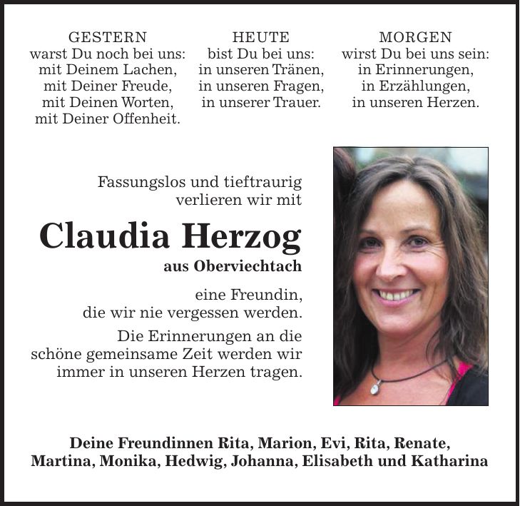 GESTERN warst Du noch bei uns: mit Deinem Lachen, mit Deiner Freude, mit Deinen Worten, mit Deiner Offenheit.HEUTE bist Du bei uns: in unseren Tränen, in unseren Fragen, in unserer Trauer.MORGEN wirst Du bei uns sein: in Erinnerungen, in Erzählungen, in unseren Herzen.Fassungslos und tieftraurig verlieren wir mit Claudia Herzog aus Oberviechtach eine Freundin, die wir nie vergessen werden. Die Erinnerungen an die schöne gemeinsame Zeit werden wir immer in unseren Herzen tragen.Deine Freundinnen Rita, Marion, Evi, Rita, Renate, Martina, Monika, Hedwig, Johanna, Elisabeth und Katharina