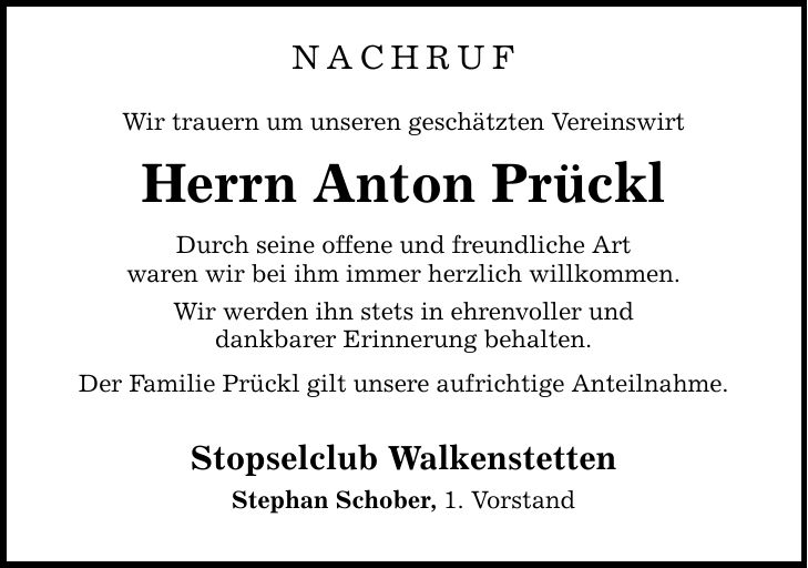 NACHRUF Wir trauern um unseren geschätzten Vereinswirt Herrn Anton Prückl Durch seine offene und freundliche Art waren wir bei ihm immer herzlich willkommen. Wir werden ihn stets in ehrenvoller und dankbarer Erinnerung behalten. Der Familie Prückl gilt unsere aufrichtige Anteilnahme. Stopselclub Walkenstetten Stephan Schober, 1. Vorstand