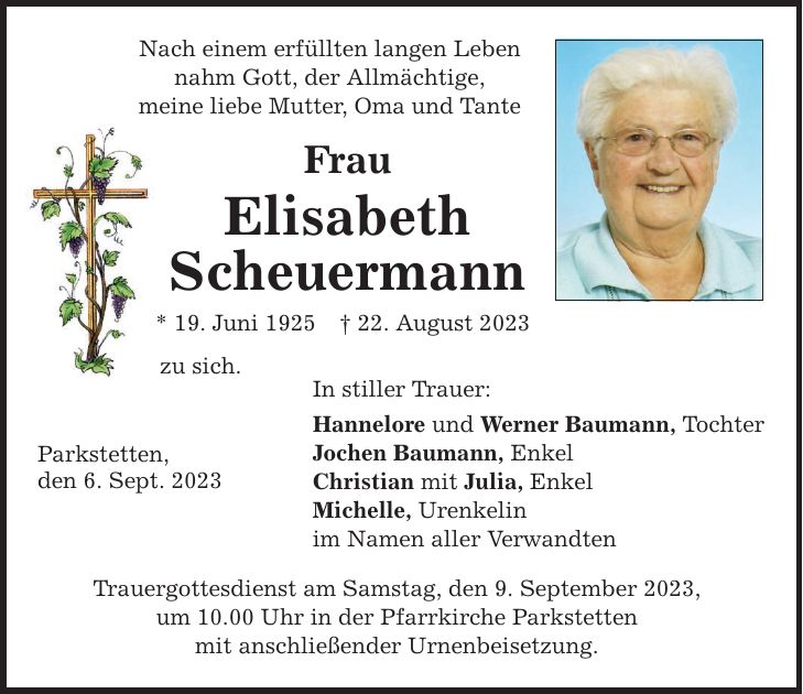 Nach einem erfüllten langen Leben nahm Gott, der Allmächtige, meine liebe Mutter, Oma und Tante Frau Elisabeth Scheuermann * 19. Juni ***. August 2023 zu sich. Parkstetten, den 6. Sept. 2023 In stiller Trauer: Hannelore und Werner Baumann, Tochter Jochen Baumann, Enkel Christian mit Julia, Enkel Michelle, Urenkelin im Namen aller Verwandten Trauergottesdienst am Samstag, den 9. September 2023, um 10.00 Uhr in der Pfarrkirche Parkstetten mit anschließender Urnenbeisetzung.