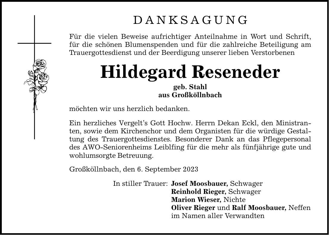 DANKSAGUNG Für die vielen Beweise aufrichtiger Anteilnahme in Wort und Schrift, für die schönen Blumenspenden und für die zahlreiche Beteiligung am Trauergottesdienst und der Beerdigung unserer lieben Verstorbenen Hildegard Reseneder geb. Stahl aus Großköllnbach möchten wir uns herzlich bedanken. Ein herzliches Vergelts Gott Hochw. Herrn Dekan Eckl, den Ministranten, sowie dem Kirchenchor und dem Organisten für die würdige Gestaltung des Trauergottesdienstes. Besonderer Dank an das Pflegepersonal des AWO-Seniorenheims Leiblfing für die mehr als fünfjährige gute und wohlumsorgte Betreuung. Großköllnbach, den 6. September 2023 In stiller Trauer: Josef Moosbauer, Schwager Reinhold Rieger, Schwager Marion Wieser, Nichte Oliver Rieger und Ralf Moosbauer, Neffen im Namen aller Verwandten