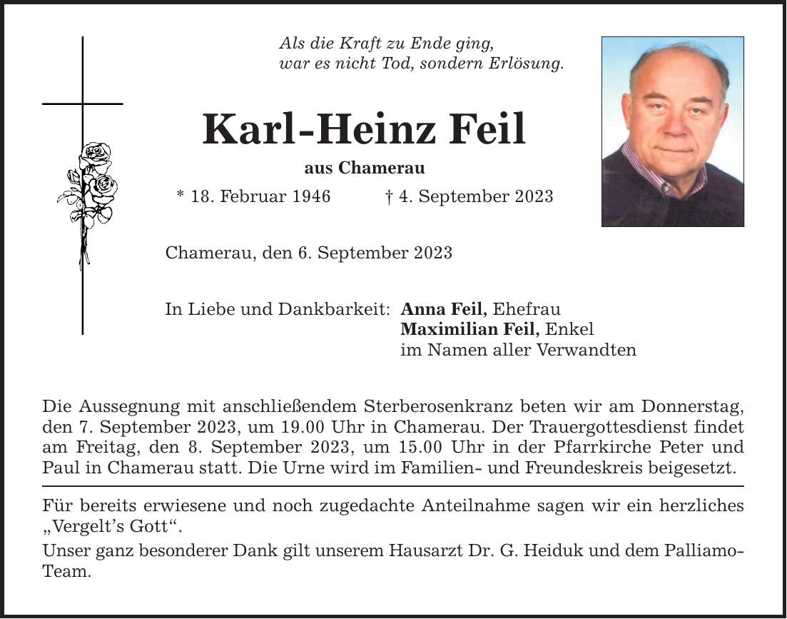 Als die Kraft zu Ende ging, war es nicht Tod, sondern Erlösung. Karl-Heinz Feil aus Chamerau * 18. Februar 1946 4. September 2023 Chamerau, den 6. September 2023 In Liebe und Dankbarkeit: Die Aussegnung mit anschließendem Sterberosenkranz beten wir am Donnerstag, den 7. September 2023, um 19.00 Uhr in Chamerau. Der Trauergottesdienst findet am Freitag, den 8. September 2023, um 15.00 Uhr in der Pfarrkirche Peter und Paul in Chamerau statt. Die Urne wird im Familien- und Freundeskreis beigesetzt. Für bereits erwiesene und noch zugedachte Anteilnahme sagen wir ein herzliches Vergelts Gott. Unser ganz besonderer Dank gilt unserem Hausarzt Dr. G. Heiduk und dem Palliamo-­Team. Anna Feil, Ehefrau Maximilian Feil, Enkel im Namen aller Verwandten