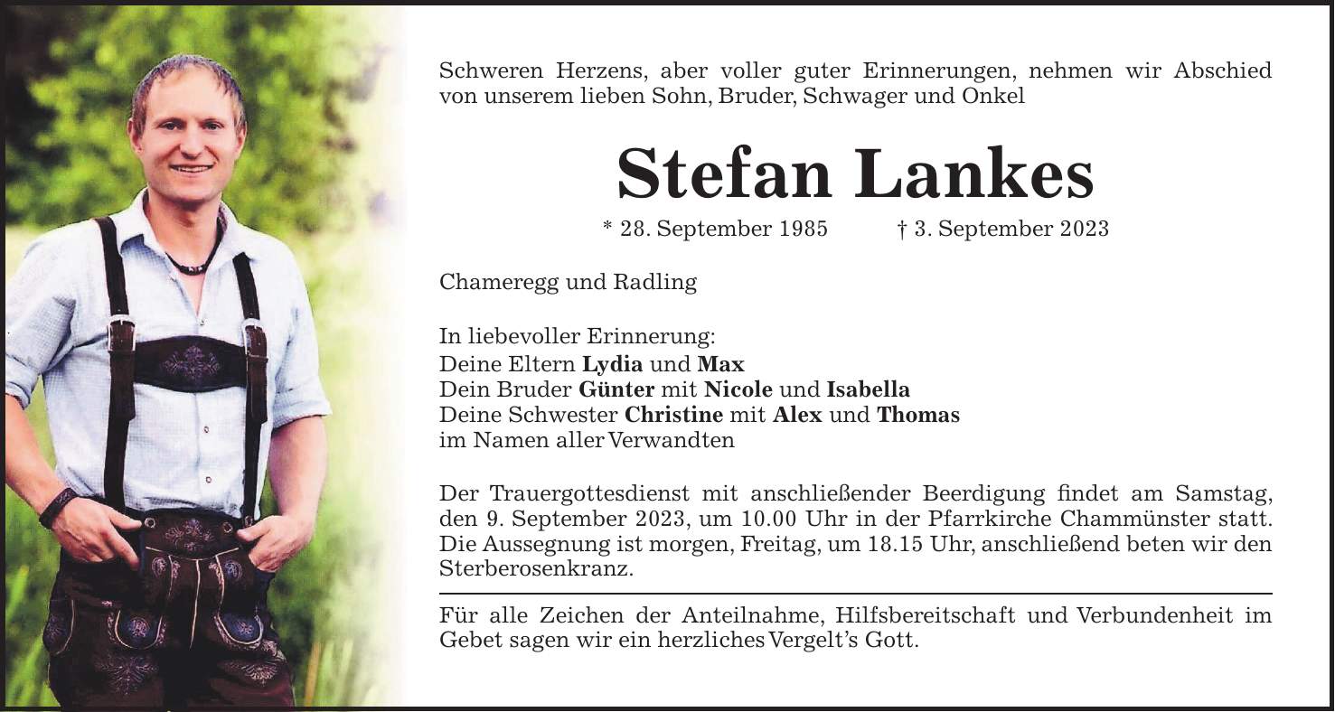 Schweren Herzens, aber voller guter Erinnerungen, nehmen wir Abschied von unserem lieben Sohn, Bruder, Schwager und Onkel Stefan Lankes * 28. September 1985 + 3. September 2023 Chameregg und Radling In liebevoller Erinnerung: Deine Eltern Lydia und Max Dein Bruder Günter mit Nicole und Isabella Deine Schwester Christine mit Alex und Thomas im Namen aller Verwandten Der Trauergottesdienst mit anschließender Beerdigung findet am Samstag, den 9. September 2023, um 10.00 Uhr in der Pfarrkirche Chammünster statt. Die Aussegnung ist morgen, Freitag, um 18.15 Uhr, anschließend beten wir den Sterberosenkranz. Für alle Zeichen der Anteilnahme, Hilfsbereitschaft und Verbundenheit im Gebet sagen wir ein herzliches Vergelts Gott.