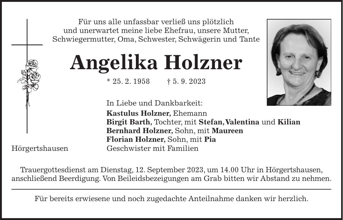 Für uns alle unfassbar verließ uns plötzlich und unerwartet meine liebe Ehefrau, unsere Mutter, Schwiegermutter, Oma, Schwester, Schwägerin und Tante Angelika Holzner * 25. 2. 1958 + 5. 9. 2023 In Liebe und Dankbarkeit: Kastulus Holzner, Ehemann Birgit Barth, Tochter, mit Stefan, Valentina und Kilian Bernhard Holzner, Sohn, mit Maureen Florian Holzner, Sohn, mit Pia Hörgertshausen Geschwister mit Familien Trauergottesdienst am Dienstag, 12. September 2023, um 14.00 Uhr in Hörgertshausen, anschließend Beerdigung. Von Beileidsbezeigungen am Grab bitten wir Abstand zu nehmen. Für bereits erwiesene und noch zugedachte Anteilnahme danken wir herzlich.