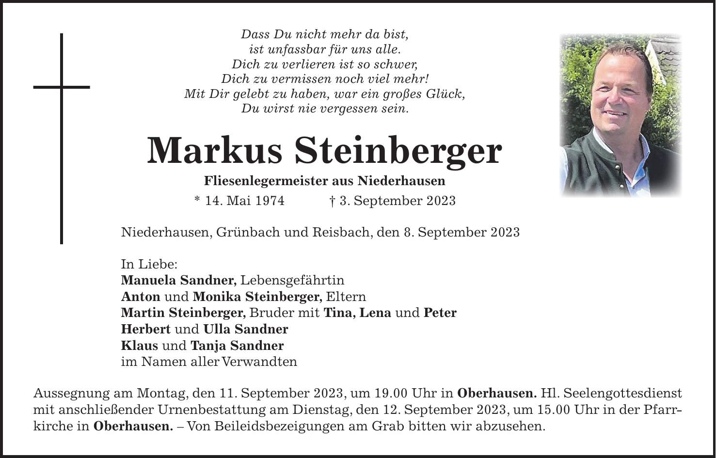 Dass Du nicht mehr da bist, ist unfassbar für uns alle. Dich zu verlieren ist so schwer, Dich zu vermissen noch viel mehr! Mit Dir gelebt zu haben, war ein großes Glück, Du wirst nie vergessen sein. Markus Steinberger Fliesenlegermeister aus Niederhausen * 14. Mai 1974 + 3. September 2023 Niederhausen, Grünbach und Reisbach, den 8. September 2023 In Liebe: Manuela Sandner, Lebensgefährtin Anton und Monika Steinberger, Eltern Martin Steinberger, Bruder mit Tina, Lena und Peter Herbert und Ulla Sandner Klaus und Tanja Sandner im Namen aller Verwandten Aussegnung am Montag, den 11. September 2023, um 19.00 Uhr in Oberhausen. Hl. Seelengottesdienst mit anschließender Urnenbestattung am Dienstag, den 12. September 2023, um 15.00 Uhr in der Pfarrkirche in Oberhausen. - Von Beileidsbezeigungen am Grab bitten wir abzusehen.