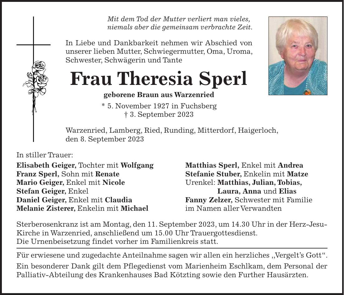 Mit dem Tod der Mutter verliert man vieles, niemals aber die gemeinsam verbrachte Zeit. In Liebe und Dankbarkeit nehmen wir Abschied von unserer lieben Mutter, Schwiegermutter, Oma, Uroma, Schwester, Schwägerin und Tante Frau Theresia Sperl geborene Braun aus Warzenried * 5. November 1927 in Fuchsberg + 3. September 2023 Warzenried, Lamberg, Ried, Runding, Mitterdorf, Haigerloch, den 8. September 2023 In stiller Trauer: Elisabeth Geiger, Tochter mit Wolfgang Matthias Sperl, Enkel mit Andrea Franz Sperl, Sohn mit Renate Stefanie Stuber, Enkelin mit Matze Mario Geiger, Enkel mit Nicole Urenkel: Matthias, Julian, Tobias, Stefan Geiger, Enkel Laura, Anna und Elias Daniel Geiger, Enkel mit Claudia Fanny Zelzer, Schwester mit Familie Melanie Zisterer, Enkelin mit Michael im Namen aller Verwandten Sterberosenkranz ist am Montag, den 11. September 2023, um 14.30 Uhr in der Herz-Jesu-Kirche in Warzenried, anschließend um 15.00 Uhr Trauergottesdienst. Die Urnenbeisetzung findet vorher im Familienkreis statt. Für erwiesene und zugedachte Anteilnahme sagen wir allen ein herzliches ,,Vergelts Gott'. Ein besonderer Dank gilt dem Pflegedienst vom Marienheim Eschlkam, dem Personal der Palliativ-Abteilung des Krankenhauses Bad Kötzting sowie den Further Hausärzten.