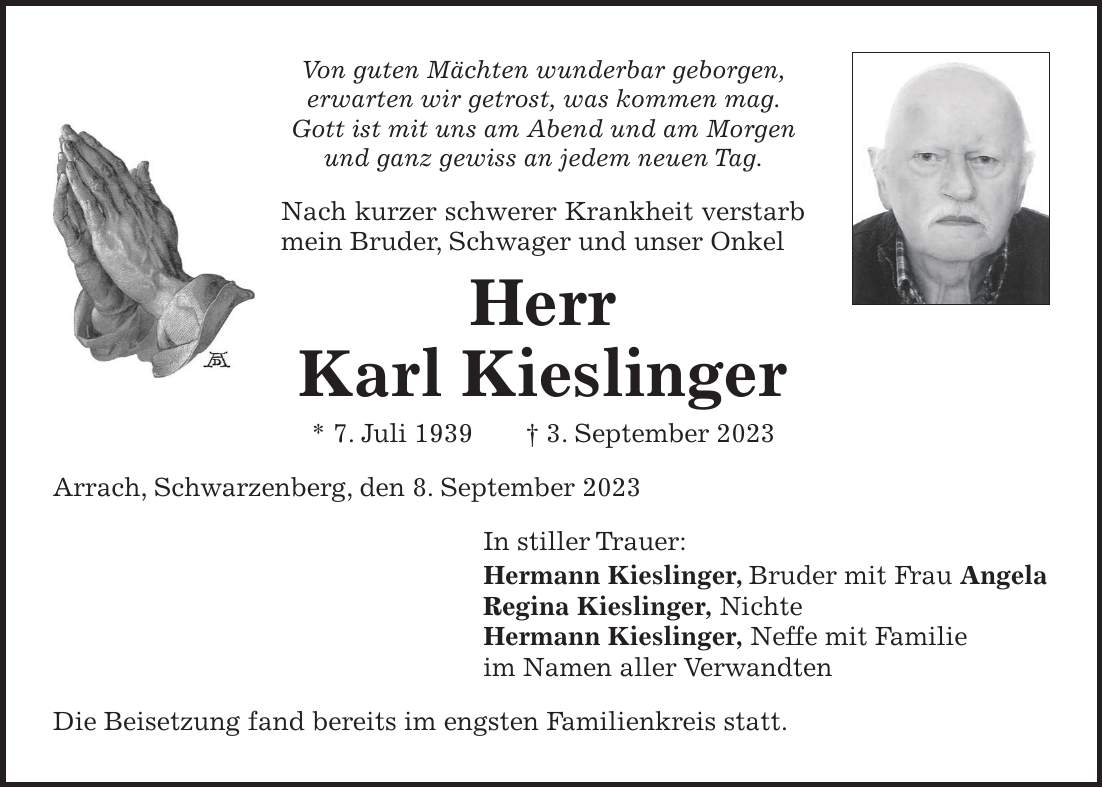 Von guten Mächten wunderbar geborgen, erwarten wir getrost, was kommen mag. Gott ist mit uns am Abend und am Morgen und ganz gewiss an jedem neuen Tag. Nach kurzer schwerer Krankheit verstarb mein Bruder, Schwager und unser Onkel Herr Karl Kieslinger * 7. Juli 1939 + 3. September 2023 Arrach, Schwarzenberg, den 8. September 2023 In stiller Trauer: Hermann Kieslinger, Bruder mit Frau Angela Regina Kieslinger, Nichte Hermann Kieslinger, Neffe mit Familie im Namen aller Verwandten Die Beisetzung fand bereits im engsten Familienkreis statt.