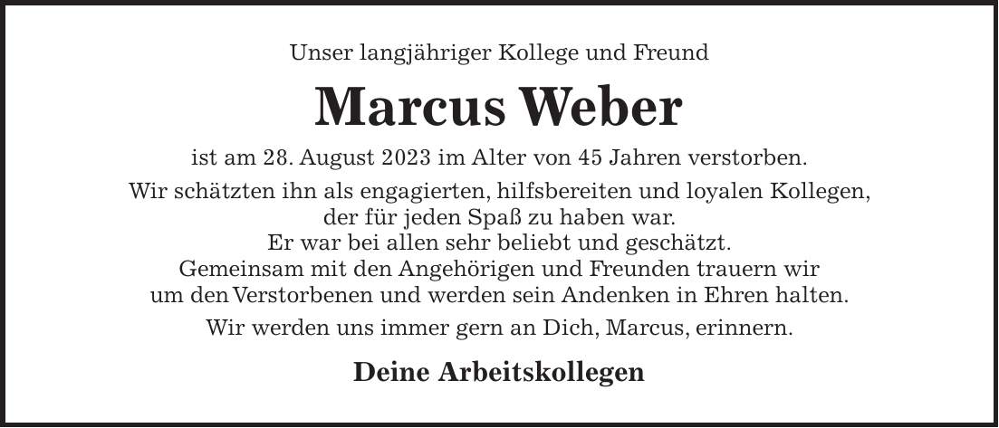 Unser langjähriger Kollege und Freund Marcus Weber ist am 28. August 2023 im Alter von 45 Jahren verstorben. Wir schätzten ihn als engagierten, hilfsbereiten und loyalen Kollegen, der für jeden Spaß zu haben war. Er war bei allen sehr beliebt und geschätzt. Gemeinsam mit den Angehörigen und Freunden trauern wir um den Verstorbenen und werden sein Andenken in Ehren halten. Wir werden uns immer gern an Dich, Marcus, erinnern. Deine Arbeitskollegen