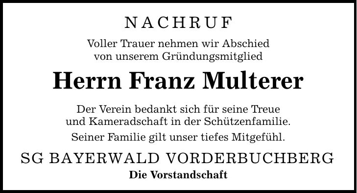 nachruf Voller Trauer nehmen wir Abschied von unserem Gründungsmitglied Herrn Franz Multerer Der Verein bedankt sich für seine Treue und Kameradschaft in der Schützenfamilie. Seiner Familie gilt unser tiefes Mitgefühl. SG BAYERWALD VORDERBUCHBERG Die Vorstandschaft