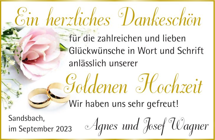 Ein herzliches Dankeschönfür die zahlreichen und lieben Glückwünsche in Wort und Schrift anlässlich unsererGoldenen HochzeitSandsbach, im September 2023 Agnes und Josef WagnerWir haben uns sehr gefreut!