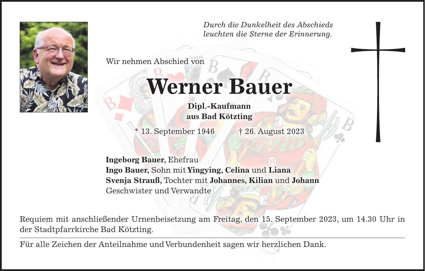 Durch die Dunkelheit des Abschieds leuchten die Sterne der Erinnerung. Wir nehmen Abschied von Werner Bauer Dipl.-Kaufmann aus Bad Kötzting * 13. September 1946 + 26. August 2023 Ingeborg Bauer, Ehefrau Ingo Bauer, Sohn mit Yingying, Celina und Liana Svenja Strauß, Tochter mit Johannes, Kilian und Johann Geschwister und Verwandte Requiem mit anschließender Urnenbeisetzung am Freitag, den 15. September 2023, um 14.30 Uhr in der Stadtpfarrkirche Bad Kötzting. Für alle Zeichen der Anteilnahme und Verbundenheit sagen wir herzlichen Dank.