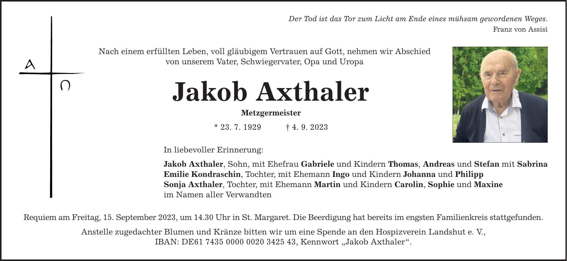 Nach einem erfüllten Leben, voll gläubigem Vertrauen auf Gott, nehmen wir Abschied von unserem Vater, Schwiegervater, Opa und Uropa Der Tod ist das Tor zum Licht am Ende eines mühsam gewordenen Weges. Jakob Axthaler Metzgermeister * 23. 7. 1929 4. 9. 2023 In liebevoller Erinnerung: Jakob Axthaler, Sohn, mit Ehefrau Gabriele und Kindern Thomas, Andreas und Stefan mit Sabrina Emilie Kondraschin, Tochter, mit Ehemann Ingo und Kindern Johanna und Philipp Sonja Axthaler, Tochter, mit Ehemann Martin und Kindern Carolin, Sophie und Maxine im Namen aller Verwandten Requiem am Freitag, 15. September 2023, um 14.30 Uhr in St. Margaret. Die Beerdigung hat bereits im engsten Familienkreis stattgefunden. Anstelle zugedachter Blumen und Kränze bitten wir um eine Spende an den Hospizverein Landshut e. V., IBAN: DE***, Kennwort Jakob Axthaler. Franz von Assisi