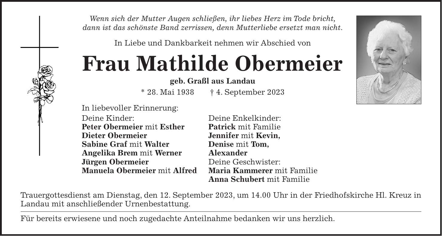 Wenn sich der Mutter Augen schließen, ihr liebes Herz im Tode bricht, dann ist das schönste Band zerrissen, denn Mutterliebe ersetzt man nicht. In Liebe und Dankbarkeit nehmen wir Abschied von Frau Mathilde Obermeier geb. Graßl aus Landau * 28. Mai 1938 + 4. September 2023 In liebevoller Erinnerung: Deine Kinder: Deine Enkelkinder: Peter Obermeier mit Esther Patrick mit Familie Dieter Obermeier Jennifer mit Kevin, Sabine Graf mit Walter Denise mit Tom, Angelika Brem mit Werner Alexander Jürgen Obermeier Deine Geschwister: Manuela Obermeier mit Alfred Maria Kammerer mit Familie Anna Schubert mit Familie Trauergottesdienst am Dienstag, den 12. September 2023, um 14.00 Uhr in der Friedhofskirche Hl. Kreuz in Landau mit anschließender Urnenbestattung. Für bereits erwiesene und noch zugedachte Anteilnahme bedanken wir uns herzlich.