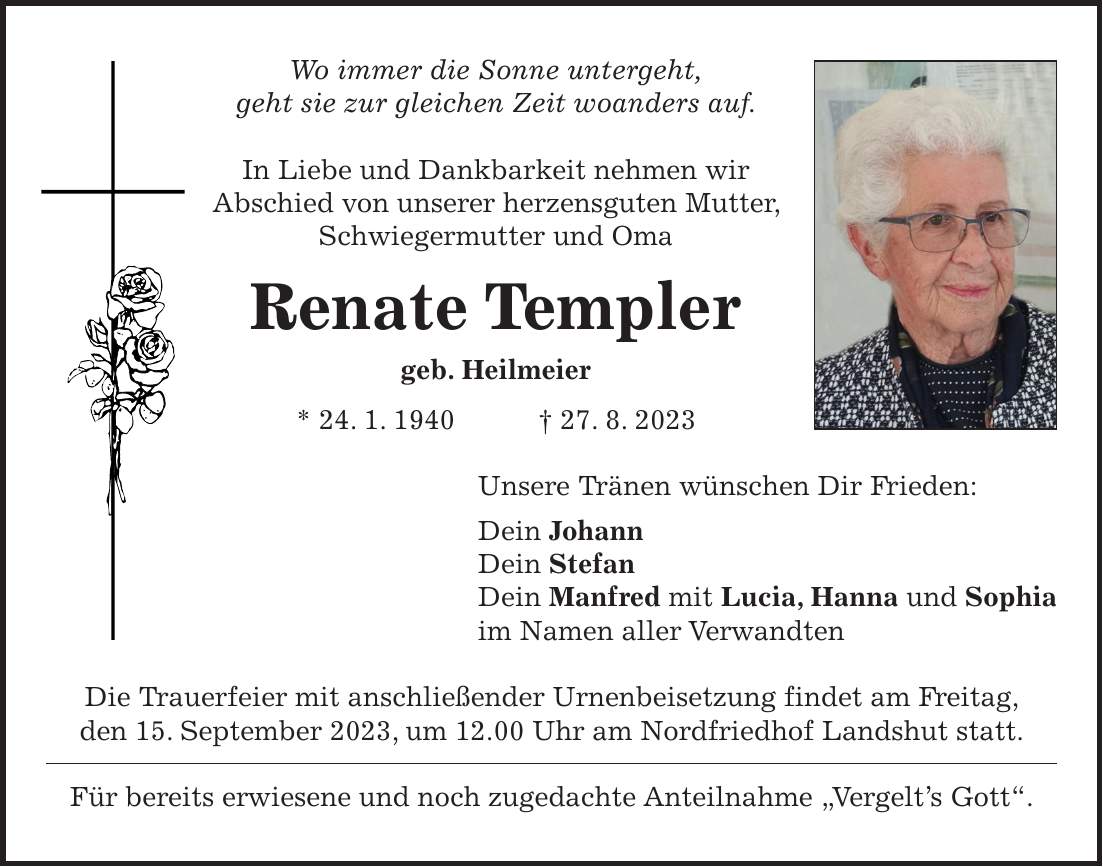 Wo immer die Sonne untergeht, geht sie zur gleichen Zeit woanders auf. In Liebe und Dankbarkeit nehmen wir Abschied von unserer herzensguten Mutter, Schwiegermutter und Oma Renate Templer geb. Heilmeier * 24. 1. 1940 + 27. 8. 2023 Unsere Tränen wünschen Dir Frieden: Dein Johann Dein Stefan Dein Manfred mit Lucia, Hanna und Sophia im Namen aller Verwandten Die Trauerfeier mit anschließender Urnenbeisetzung findet am Freitag, den 15. September 2023, um 12.00 Uhr am Nordfriedhof Landshut statt. Für bereits erwiesene und noch zugedachte Anteilnahme 'Vergelts Gott'.