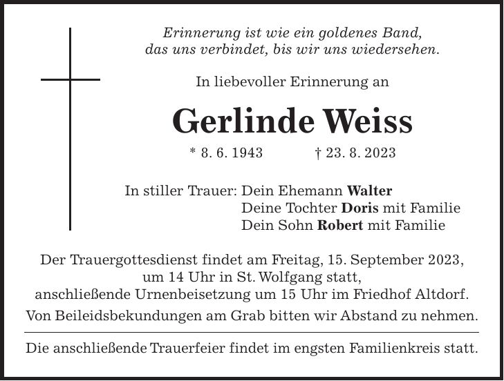 Erinnerung ist wie ein goldenes Band, das uns verbindet, bis wir uns wiedersehen. In liebevoller Erinnerung an Gerlinde Weiss * 8. 6. 1943 + 23. 8. 2023 In stiller Trauer: Dein Ehemann Walter Deine Tochter Doris mit Familie Dein Sohn Robert mit Familie Der Trauergottesdienst findet am Freitag, 15. September 2023, um 14 Uhr in St. Wolfgang statt, anschließende Urnenbeisetzung um 15 Uhr im Friedhof Altdorf. Von Beileidsbekundungen am Grab bitten wir Abstand zu nehmen. Die anschließende Trauerfeier findet im engsten Familienkreis statt.