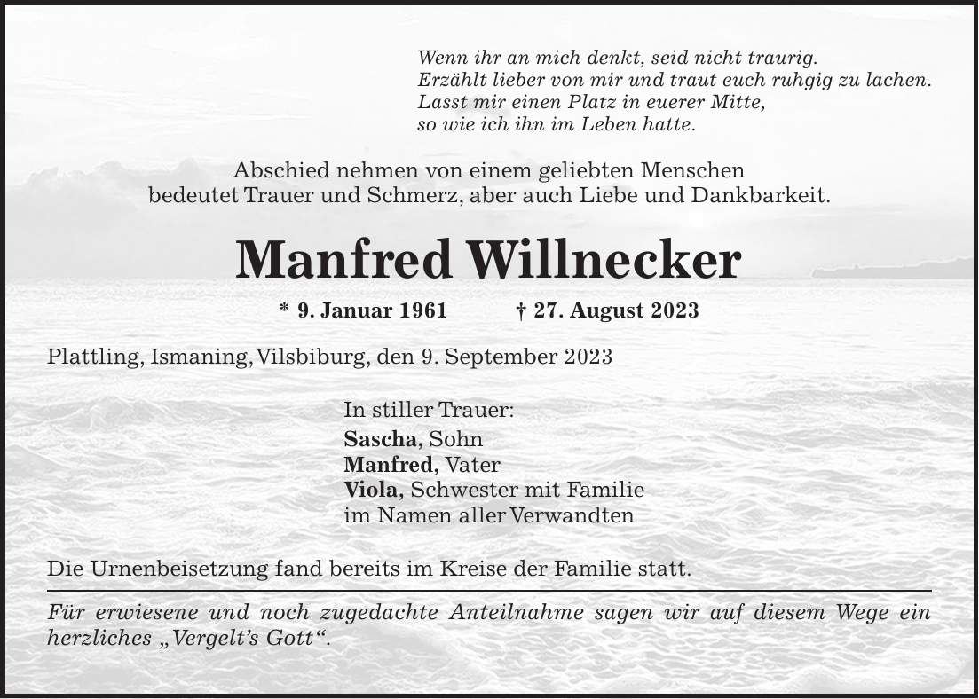 Wenn ihr an mich denkt, seid nicht traurig. Erzählt lieber von mir und traut euch ruhgig zu lachen. Lasst mir einen Platz in euerer Mitte, so wie ich ihn im Leben hatte. Abschied nehmen von einem geliebten Menschen bedeutet Trauer und Schmerz, aber auch Liebe und Dankbarkeit. Manfred Willnecker * 9. Januar 1961 + 27. August 2023 Plattling, Ismaning, Vilsbiburg, den 9. September 2023 In stiller Trauer: Sascha, Sohn Manfred, Vater Viola, Schwester mit Familie im Namen aller Verwandten Die Urnenbeisetzung fand bereits im Kreise der Familie statt. Für erwiesene und noch zugedachte Anteilnahme sagen wir auf diesem Wege ein herzliches 'Vergelts Gott'.