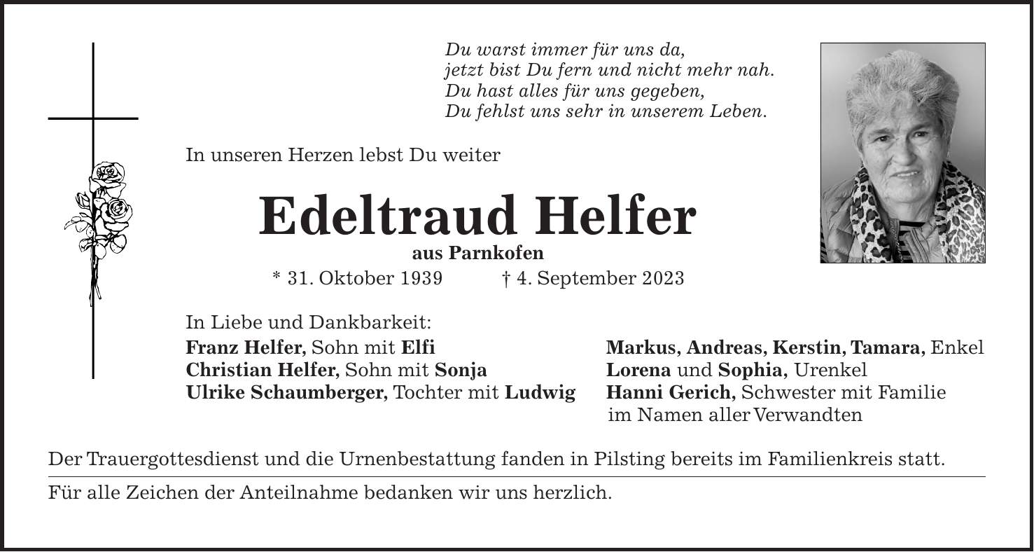 Du warst immer für uns da, jetzt bist Du fern und nicht mehr nah. Du hast alles für uns gegeben, Du fehlst uns sehr in unserem Leben. In unseren Herzen lebst Du weiter Edeltraud Helfer aus Parnkofen * 31. Oktober 1939 + 4. September 2023 In Liebe und Dankbarkeit: Franz Helfer, Sohn mit Elfi Markus, Andreas, Kerstin, Tamara, Enkel Christian Helfer, Sohn mit Sonja Lorena und Sophia, Urenkel Ulrike Schaumberger, Tochter mit Ludwig Hanni Gerich, Schwester mit Familie im Namen aller Verwandten Der Trauergottesdienst und die Urnenbestattung fanden in Pilsting bereits im Familienkreis statt. Für alle Zeichen der Anteilnahme bedanken wir uns herzlich.